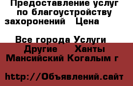 Предоставление услуг по благоустройству захоронений › Цена ­ 100 - Все города Услуги » Другие   . Ханты-Мансийский,Когалым г.